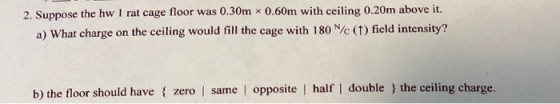 2. Suppose the hw 1 rat cage floor was 0.30m * 0.60m with ceiling 0.20m above it. a) What charge on the ceiling would fill th