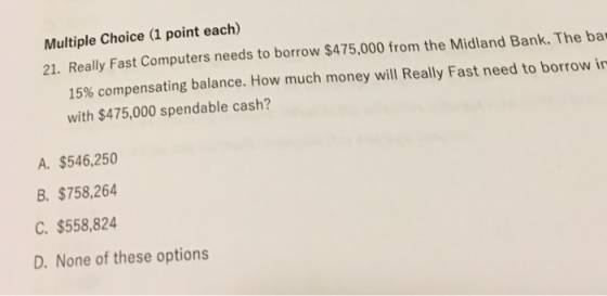 Multiple Choice (1 point each) 21. Really Fast Computers needs to borrow $475,000 from the Midland Bank. The ba 15% com pensating balance. How much money will Really Fast need to borrow in with $475,000 spendable cash? A. $546,250 B. $758,264 C. $558,824 D. None of these options