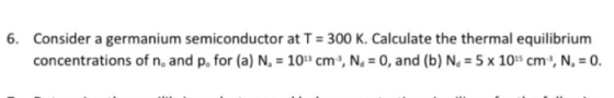 6. Consider a germanium semiconductor at T = 300 K. Calculate the thermal equilibrium concentrations of n, and p. for (a) N.