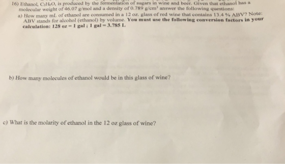 16) Ethanol, CHsO, is produced by the fermentation of sugars in wine and beer. Given that ethanol has a molecular weight of 46.07 g/mol and a density of 0.789 g/em answer the following questions: a) How many mL of ethanol are consumed in a 12 oz. glass of red wine that contains 13.4 % ABV? Note: ABV stands for alcohol (ethanol) by volume. You must use the following conversion factors in your calculation: 128 oz- 1 gal; 1 gal 3.785 L b) How many molecules of ethanol would be in this glass of wine? c) What is the molarity of ethanol in the 12 oz glass of wine?