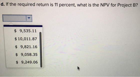d. If the required return is 11 percent, what is the NPV for Project B? $ 9,535.11 $ 10,011.87 $ 9,821.16 $ 9,058.35 $ 9,249.