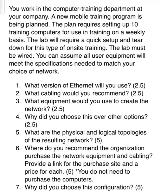 You work in the computer-training department at your company. A new mobile training program is being planned. The plan requires setting up 10 training computers for use in training on a weekly basis. The lab will require a quick setup and tear down for this type of onsite training. The lab must be wired. You can assume all user equipment wil meet the specifications needed to match your choice of network. 1. What version of Ethernet will you use? (2.5) 2. What cabling would you recommend? (2.5) 3. What equipment would you use to create the 4. Why did you choose this over other options? 5. What are the physical and logical topologies 6. Where do you recommend the organization network? (2.5) (2.5) of the resulting network? (5) purchase the network equipment and cabling? Provide a link for the purchase site and a price for each. (5) You do not need to purchase the computers. 7. Why did you choose this configuration? (5)