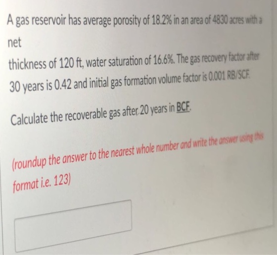 A gas reservoir has average porosity of 18.2% in an area of 4830 acres with a net thickness of 120 ft, water saturation of 16.6%. The gas recovery factor after 30 years is 0.42 and initial gas formation volume factoris 01L RB/SCE Calculate the recoverable gas after 20 years in BCE the answer to the nearest whole number and write the answer sngt roundup format ie. 123