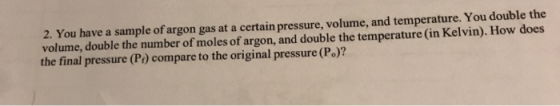 2. You have a sample of argon gas at a certain pressure, volume, and temperature. You double the volume, double the number of