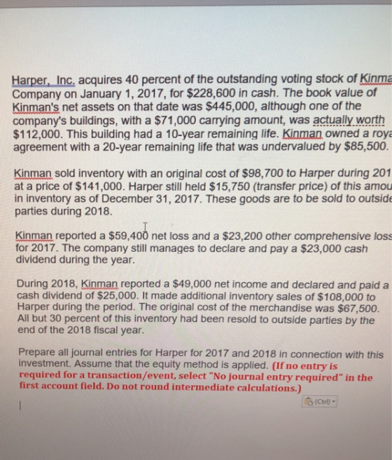 Harper, Inc, acquires 40 percent of the outstanding voting stock of Kinma Company on January 1, 2017, for $228,600 in cash. The book value of Kinmans net assets on that date was $445,000, although one of the companys buildings, with a $71,000 carrying amount, was actually worth $112,000. This building had a 10-year remaining life. Kinman owned a roya agreement with a 20-year remaining life that was undervalued by $85,500. Kinman sold inventory with an original cost of $98,700 to Harper during 201 at a price of $141,000. Harper still held $15,750 (transfer price) of this amou in inventory as of December 31, 2017. These goods are to be sold to outside parties during 2018. Kinman reported a $59,400 net loss and a $23,200 other comprehensive loss for 2017. The company still manages to declare and pay a $23,000 cash dividend during the year. During 2018, Kinman reported a $49,000 net income and declared and paida cash dividend of $25,000. It made additional inventory sales of $108,000 to Harper during the period. The original cost of the merchandise was $67,500. All but 30 percent of this inventory had been resold to outside parties by the end of the 2018 fiscal year Prepare all journal entries for Harper for 2017 and 2018 in connection with this investment. Assume that the equity method is applied. (If no entry is required for a transaction/event, select No journal entry required in the first account field. Do not round intermediate calculations.) (Ctrl-