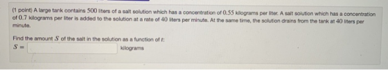 (1 point) A large tank contains 500 liters of a salt solution which has a concentration of 0.55 kilograms per liter. A salt s