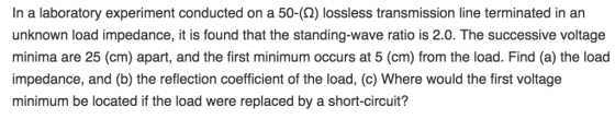 In a laboratory experiment conducted on a 50-(2) lossless transmission line terminated in an unknown load impedance, it is found that the standing-wave ratio is 2.0. The successive voltage minima are 25 (cm) apart, and the first minimum occurs at 5 (cm) from the load. Find (a) the load impedance, and (b) the reflection coefficient of the load, (c) Where would the first voltage minimum be located if the load were replaced by a short-circuit?