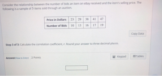 Consider the relationship between the number of bids an item on e following is a sample of 5 items sold through an auction. Bay received and the items selling price. The Price in Dollars 23 29 38 47 Number of Bids 0 13 6 7 19 Copy Daa Step 3 of 3: Calculate the correlation coeficient, r. Round your answer to three decimal places. 2 Points KeypadTables Answer(low to Enter)