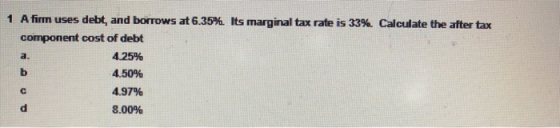 a. 1 A firm uses debt, and borrows at 6.35%. Its marginal tax rate is 33%. Calculate the after tax component cost of debt 4.2