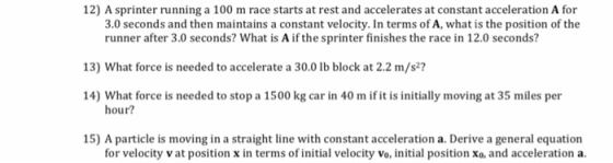 12) A sprinter running a 100 m race starts at rest and accelerates at constant acceleration A for 3.0 seconds and then maintains a constant velocity. In terms of A, what is the position of the runner after 3.0 seconds? What is A if the sprinter finishes the race in 12.0 seconds? 13) What force is needed to accelerate a 30.0 lb block at 2.2 m/s2? 14) What force is needed to stop a 1500 kg car in 40 m ifit is initilly moving at 35 miles per 15) A particle is moving in a straight line with constant acceleration a. Derive a general equation hour? for velocity v at position x in terms of initial velocity vo, initial position xo, and acceleration a