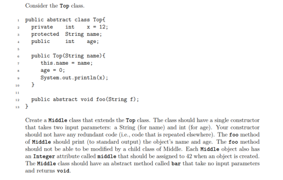 Consider the Top class i public abstract class Topí 2 private 3 protected String name; 4 public intx - 12; int age; e public Top(String name)[ this.namename age0; System.out.println(x); 10 12 public abstract void foo(String f); 13 Create a Middle class that extends the Top class. The class should have a single constructor that takes two input parameters: a String (for name) and int (for age). Your constructor should not have any redundant code (i.e., code that is repeated elsewhere). The foo method of Middle should print (to standard output) the objects name and age. The foo method should not be able to be modified by a child class of Middle. Each Middle object also has an Integer attribute called middle that should be assigned to 42 when an object is created The Middle class should have an abstract method called bar that take no input parameters and returns void