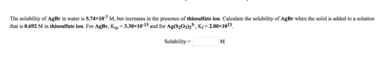 The solubility of AgBr in water is 5.7410-7 M, but increases in the presence of thiosulfate ion. Calculate the solubility of AgBr when the solid is added to a solution that is 0.692 M in thiosulfate ion. For AgBr, Ksp-3.30x10-13 and for Ag(S203)2, Kr-2.00x1013] Solubility