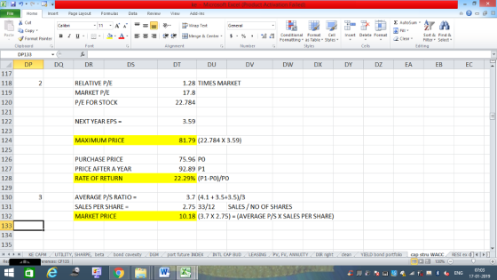 Home nert Page Layout Formulas Data Review View dd-Ins s Cut ta copy. E AutoSum ー E ゴWrap Text General в 1 프 . Ej-., Δ. : rーー 逻锂函Merge & Center. $, % , 弼,8 Conditional Format eCell Insert Delete Format Paste Sort &Find & 2 ClearFe Select Edting Format Painter Formatting, as Table w styles. Styles ▼ ㆆ ▼ Clipboard DP133 DP Font Alignment Number Cells DQ DR DS DT DU DV DW DX DY DZ EA EB EC RELATIVE P/E MARKET P/E P/E FOR STOCK 118 119 120 121 122 123 124 125 126 127 128 129 130 131 132 133 134 135 4 H KE CAPM UTILITY, SH 1.28 TIMES MARKET 17.8 22.784 NEXT YEAR EPS 3.59 MAXIMUM PRICE 81.79 (22.784 X 3.59) 75.96 PO PURCHASE PRICE PRICE AFTER A YEAR RATE OF RETURN 92.89 P1 22.29% (P1-P0)/PO AVERAGE P/S RATIO = SALES PER SHARE- MARKET PRICE 3.7 (4.1 3.5+3.5)/3 2.75 33/12 SALES/NO OF SHARES 10.18 (3.7 X 2.75)(AVERAGE P/S X SALES PER SHARE) beta bond c M port future INDEXINTL CAP BUD ING PV, FV, ANNUITY DIR cleanYIELD bond cap stru wACC | 福 130% RESI ex di㈠ rences: CF135 07:03 17-01-2019
