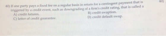 40) If one party pays a fixed fee on a regular basis in return for a contingent payment that is triggered by a credit event,