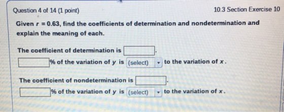 Question 4 of 14 (1 point) 10.3 Section Exercise 10 Given r = 0.63, find the coefficients of determination and nondeterminati