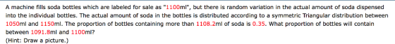 A machine fills soda bottles which are labeled for sale as 1100ml, but there is random variation in the actual amount of soda dispensed into the individual bottles. The actual amount of soda in the bottles is distributed according to a symmetric Triangular distribution between 1050ml and 1150ml. The proportion of bottles containing more than 1108.2ml o soda is 0.35. What proportion of bottles will contain between 1091.8ml and 1100ml? (Hint: Draw a picture.)
