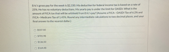 Erics gross pay for the week is $2,150. His deduction for federal income tax is based on a rate of 25%. He has no voluntary