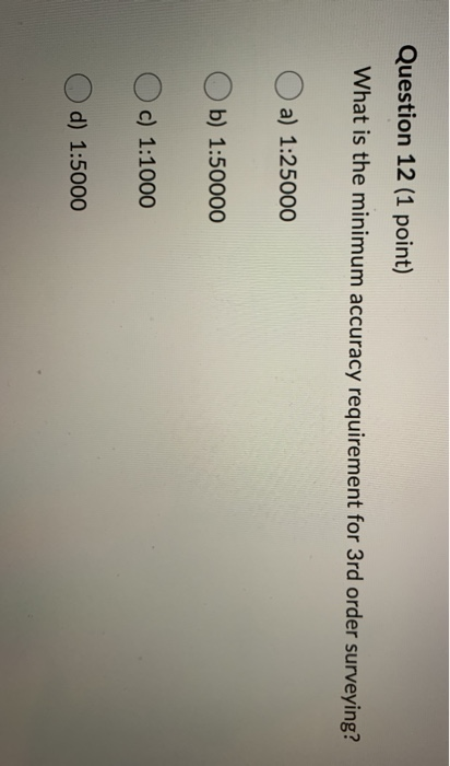 Question 12 (1 point) What is the minimum accuracy requirement for 3rd order surveying? a) 1:25000 Ob) 1:50000 Oc) 1:1000 d)