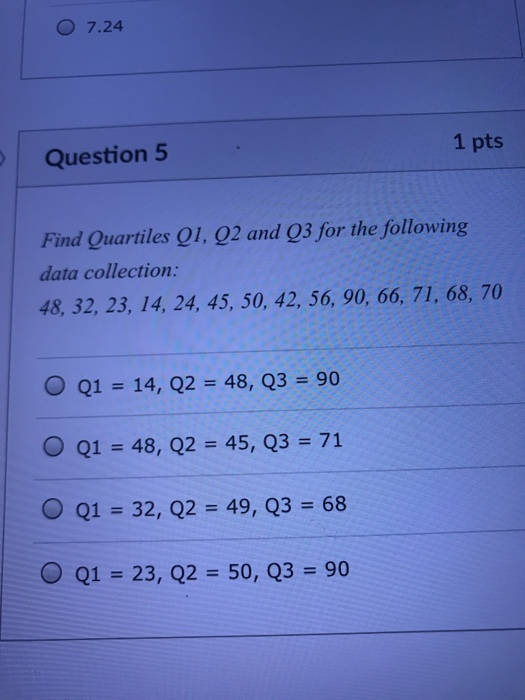 O 7.24 Question 5 1 pts Find Quartiles 01, 92 and Q3 for the following data collection: 48, 32, 23, 14, 24, 45, 50, 42, 56, 90, 66, 71, 68, 70 O Q1 14, Q2-48, Q3 90 O Q1 = 48, Q2 = 45, Q3 = 71 ( Q1-32, Q2 49, Q3 68 0 Q1 23, Q2 50, Q3 90
