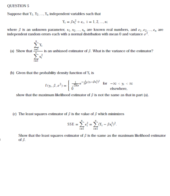 QUESTION 5 Suppose that Yı, Y2,.., Yn independent variables such that where β is an unknown parameter, X1, x2-.., xn are known real numbers, and el,e2 independent random errors each with a normal distribution with mean 0 and variance ơ2 ,en are (a) Show that is an unbiased estimator of β. What is the variance of the estimator? (b) Given that the probability density function of Y is elsewhere, show that the maximum likelihood estimator of β is not the same as that in part (a) (c) The least squares estimator of β is the value of β which minimizes Show that the least squares estimator of β is the same as the maximum likelihood estimator of