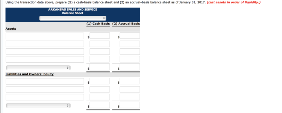 Using the transaction data above, prepare (1) a cash-basis balance sheet and (2) an accrual-basis balance sheet as of January 31, 2017. (List assets in order of liquidity.) ARKANSAS SALES AND SERVICE Balance Sheet (1) Cash Basis (2) Accrual Basis Assets Liabilities a nd owners Equity