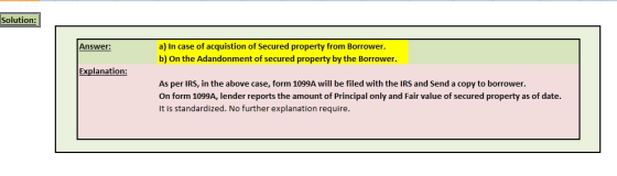 Solution: a) In case of acquistion of Secured property from Borrower b) On the Adandonment of secured property by the Borrower Answer: Explanation: As per IRS, in the above case, form 1099A will be filed with the IRS and Send a copy to borrower On form 1099A, lender reports the amount of Principal only and Fair value of secured property as of date. It is standardized. No further explanation require
