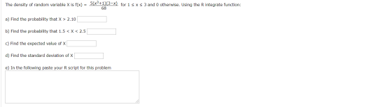 The density of random variable X is f(x) = 5(Xº+1)(3-X) for 1<x<3 and 0 otherwise. Using the R integrate function: 68 a) Find