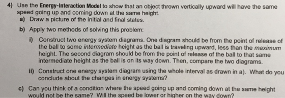 4) Use the Energy-Interaction Model to show that an object thrown vertically upward will have the same speed going up and coming down at the same height. a) Draw a picture of the initial and final states. b) Apply two methods of solving this problem: i) Construct two energy system diagrams. One diagram should be from the point of release of the ball to some intermediate height as the ball is traveling upward, less than the maximum height. The second diagram should be from the point of release of the ball to that same intermediate height as the ball is on its way down. Then, compare the two diagrams. ii) Construct one energy system diagram using the whole interval as drawn in a). What do you conclude about the changes in energy systems? c) Can you think of a condition where the speed going up and coming down at the same height would not be the same? Will the speed be lower or higher on the way down?
