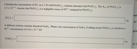 Calculate the concentration of 10, in a 7.30 mM Pb(NO3), solution saturated with Pb(IO). The Ksp of Pb(10,), is 2.5 x 10) A