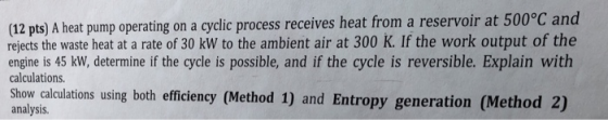(12 pts) A heat pump operating on a cyclic process receives heat from a reservoir at 500°C and rejects the waste heat at a rate of 30 kW to the ambient air at 300 K. If the work output of the engine is 45 kw, determine if the cycle is possible, and if the cycle is reversible. Explain with calculations. Show calculations using both efficiency (Method 1) and Entropy generation (Method 2) analysis.