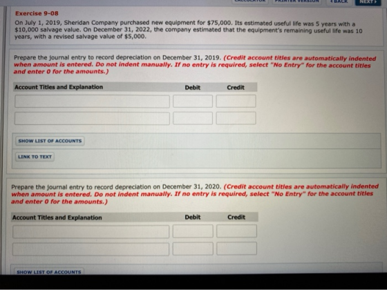PRINTER VERSION BACK NEXT Exercise 9-08 On July 1, 2019, Sheridan Company purchased new equipment for $75,000. Its estimated
