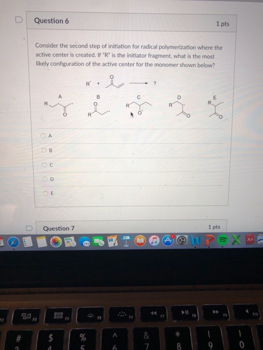 DI Question 6 1 pts Consider the second step of initiation for radical polymerization where the active center is created. If R is the initiator fragment, what is the most likely configuration of the active center for the monomer shown below? O C O D D Question 7 1 pts