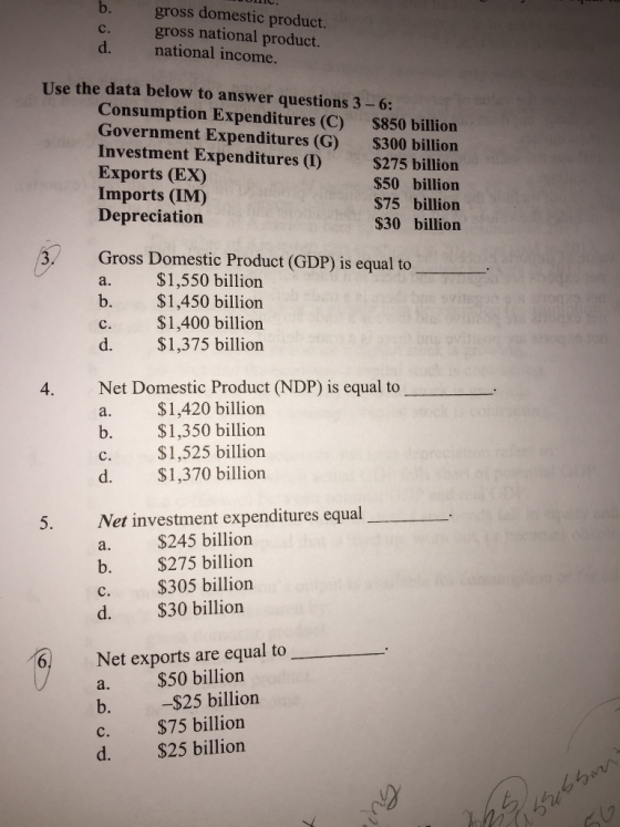 b. gross domestic product. gross national product. national income. c. d. Use the data below to answer questions 3-6: Consumption Expenditures (C) $850 billion Government Expenditures (G) $300 billion Investment Expenditures ()$275 billion Exports (EX) Imports (IM) Depreciation $50 billion $75 billion S30 billion Gross Domestic Product (GDP) is equal to a. $1,550 billion b. $1,450 billion c. $1,400 billion d. $1,375 billion Net Domestic Product (NDP) is equal to a. $1,420 billion b. $1,350 billion 4. S1,525 billion $1,370 billion d. 5. Net investment expenditures equal a. $245 billion b. $275 billion c. $305 billion d. $30 billion Net exports are equal to a. $50 billion b. $25 billion C. d. $25 billion $75 billion