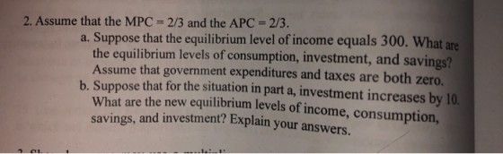 2. Assume that the MPC 2/3 and the APC = 2/3. a. Suppose that the equilibrium level of income equals 300. What are the equili
