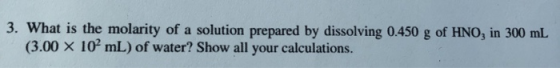 3. What is the molarity of a solution prepared by dissolving 0.450 g of HNO, in 300 mL (3.00 X 10 mL) of water? Show all your