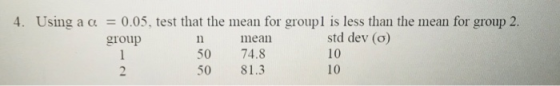 4. Using a α = 0.05, test that the mean for group 1 is less than the mean for group 2. std dev (o) 10 10 group mean 50 74.8 5