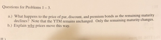 Questions for Problems 1 3 a.) What happens to the price of par, discount, and premium bonds as the remaining maturity declines? Note that the YTM remains unchanged. Only the remaining maturity changes. b,) Explain why prices move this way. IT