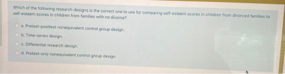 Which of the following research designs is the correct one to use for comparing self-esteem scores in children from divorced