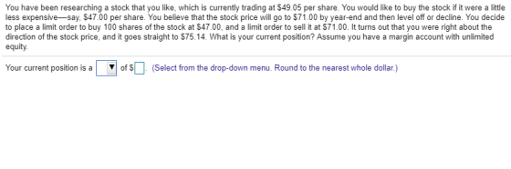 You have been researching a stock that you like, which is currently trading at $49.05 per share. You would like to buy the stock if it were a little less expensive-say, $47.00 per share. You believe that the stock price will go to $71.00 by year-end and then level off or decline. You decide to place a limit order to buy 100 shares of the stock at $47.00, and a limit order to sell it at S71.00- lt turns outthat you were right about the direction of the stock price, and it goes straight to $75.14. What is your current position? Assume you have a margin account with unlimited equity Your current position is a ofsD ▼ select from the drop-down menu. Round to the nearest whole dollar