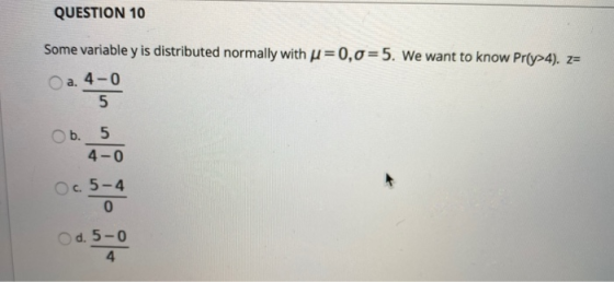 QUESTION 10 Some variable y is distributed normally with u=0,0=5. We want to know Prſy>4). Z= O a. 4-0 5 b. 5 4-0 Oc. 5-4 0 d