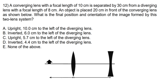 12) A converging lens with a focal length of 10 cm is separated by 30 cm from a diverging lens with a focal length of 8 cm. A