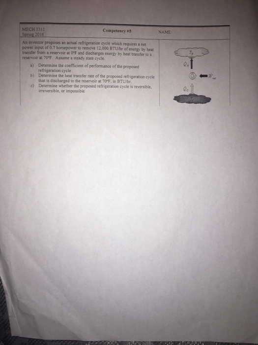 MECH 3311 Competency #5 NAME An inventor proposes an actual refrigeration cycle which requires a net power input of 0.7 horsepower to remove 12,000 BTUhr of energy by heat transfer from a reservoir at OF and discharges energy by beat transfer to a reservoir at 70°F. Assume a steady state cycle a) b) c) Determine the coefficient of performance of the proposed refrigeration cycle Deternine the heat transfer rate of the proposed refrigeration cycle that is discharged to the reservoir at 70°F, in BTUhr Determ ine whether the proposed refrigeration cycle is reversible, irreversible, or impossible
