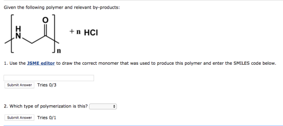 Given the following polymer and relevant by-products: + n HCI 1. Use the JSME editor to draw the correct monomer that was used to produce this polymer and enter the SMILES code below. Submit Answer Tries 0/3 2. Which type of polymerization is this? Submit Answer Tries 0/1