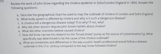 Review the work of John Snow regarding the cholera epidemic in Soho/London England in 1854. Answer the following questions: a