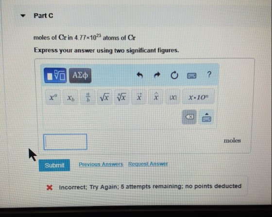 ? Part C moles of Crin 4.77x1023 atoms of Cr Express your answer using two significant figures. moles Subrmit Previous Answers Request Answer X incorrect; Try Again; 5 attempts remaining: no points deducted