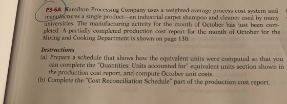 P3-6A Hamilton Processing Company uses a weighted-average process cost system and manufáctures a single product-an industrial carpet shampoo and cleaner used by many universities. The manufacturing activity for the month of October has just been com- pleted. A partially completed production cost report for the month of October for the Mixing and Cooking Department is shown on page 130. Instructions (a) Prepare a schedule that shows how the equivalent units were computed so that you can complete the Quantities: Units accounted for equivalent units section shown in the production cost report, and compute October unit costs. (b) Complete the Cost Reconciliation Schedule part of the production cost report.