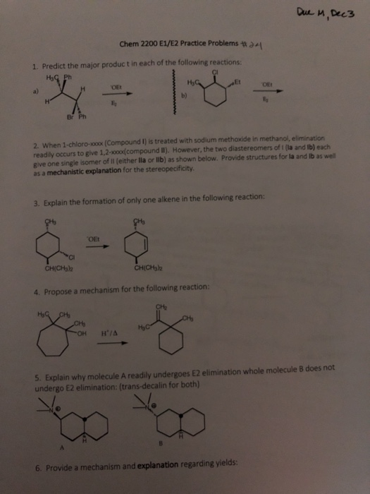 Chem 2200 E1/E2 Practice Problems tn 1. Predict the major produc t in each of the following reactions Ha OEt b) Br Ph 2. When 1-chloro-oox(Compound I) is treated with sodium methoxide in methanol, elimination readily occurs to give 1,2-x0oxd compound I). However, the two diastereomers of i (la and lb) each give one single isomer of il (either lla or lib) as shown below. Provide structures for la and ib as well as a mechanistic explanation for the stereopecificity. 3. Explain the formation of only one alkene in the following reaction: CH(CHs2 4. Propose a mechanism for the following reaction H/A 5. Explain why molecule A readily undergoes E2 elimination whole molecule 8 does not undergo E2 elimination: (trans-decalin for both) 6. Provide a mechanism and explanation regarding yields: