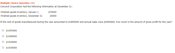 Multiple Choice Question 121 Concord Corporation had the following information at December 31: Finished goods inventory, January 1 Finished goods inventory, December 31 26000 If the cost of goods manufactured during the year amounted to $1895000 and annual sales were $2994000, how much is the amount of gross profit for the year? $70000 O $1055000 O $1099000 O $1029000 O $1939000