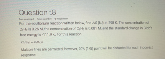 Question 18 Tries remaining 1 Points out of 100 p Pag question For the equilibrium reaction written below, find AG (kJ) at 29