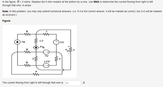 In the figure, R 2 ohms. Replace the 9 ohm resistor at the bottom by a wire. Use MNA to determine the current flowing from right to left through that wire, in amps. Note: In this problem, you may only submit numerical answers. (i.e. If 4 is the correct answer, 4 will be marked as correct, but 2+2 will be marked as incorrect.) Figure 7 10 3 7V 3 3 1Ov 9 The current flowing from right to left through that wire is 21